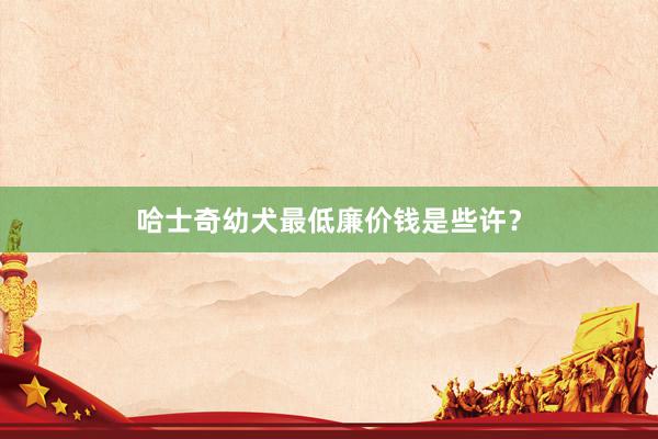 哈士奇幼犬最低廉价钱是些许？
