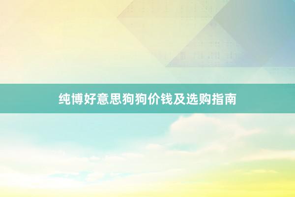纯博好意思狗狗价钱及选购指南